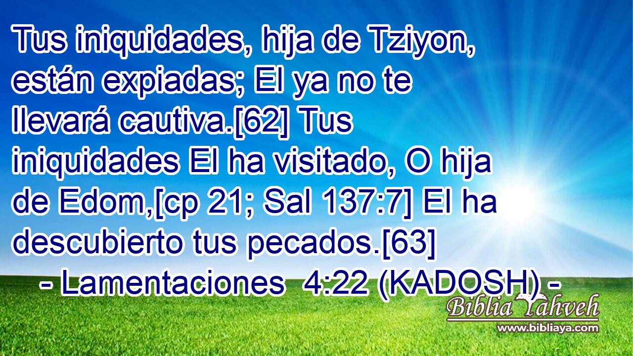  Tus iniquidades, hija de Tziyon, están expiadas; El ya no te llevará cautiva.[62] Tus iniquidades El ha visitado, O hija de Edom,[cp 21; Sal 137:7] El ha descubierto tus pecados.[63] 