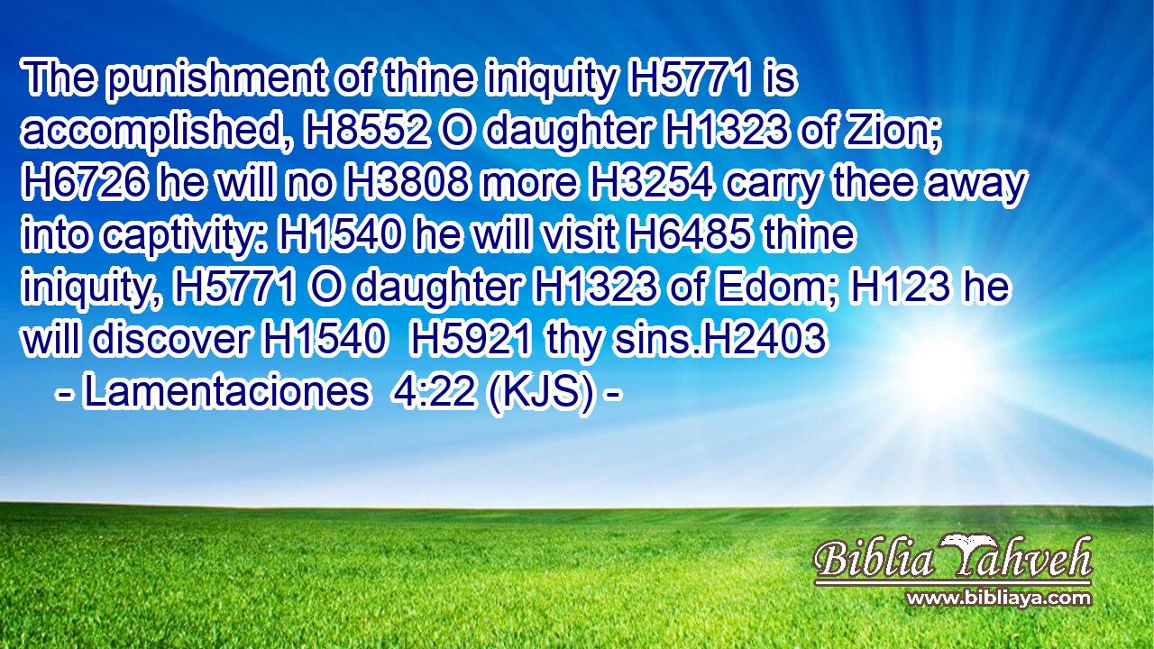 The punishment of thine iniquity H5771 is accomplished, H8552 O daughter H1323 of Zion; H6726 he will no H3808 more H3254 carry thee away into captivity: H1540 he will visit H6485 thine iniquity, H5771 O daughter H1323 of Edom; H123 he will discover H1540  H5921 thy sins.H2403