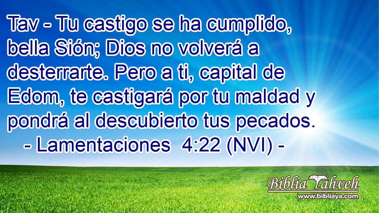  Tav - Tu castigo se ha cumplido, bella Sión; Dios no volverá a desterrarte. Pero a ti, capital de Edom, te castigará por tu maldad y pondrá al descubierto tus pecados. 