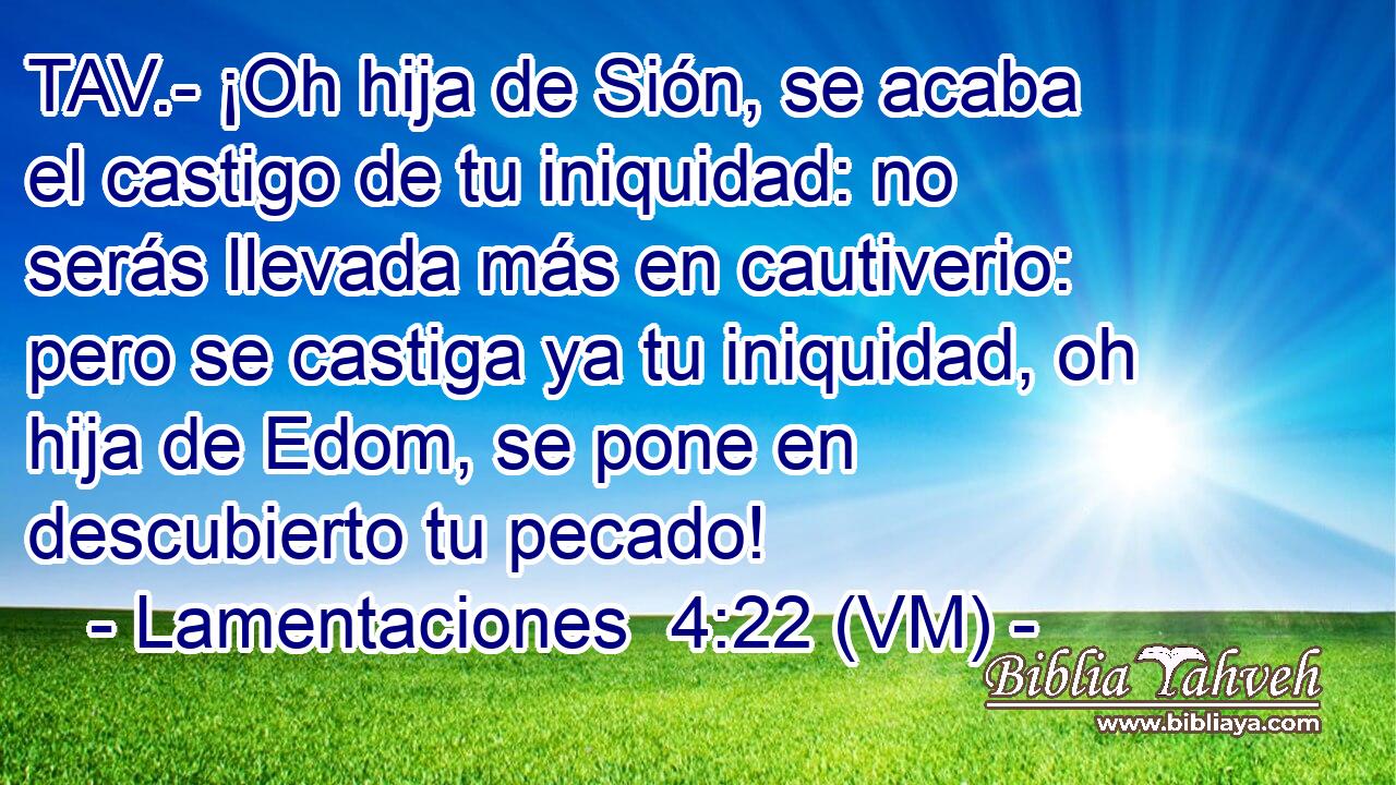  TAV.- ¡Oh hija de Sión, se acaba el castigo de tu iniquidad: no serás llevada más en cautiverio: pero se castiga ya tu iniquidad, oh hija de Edom, se pone en descubierto tu pecado! 