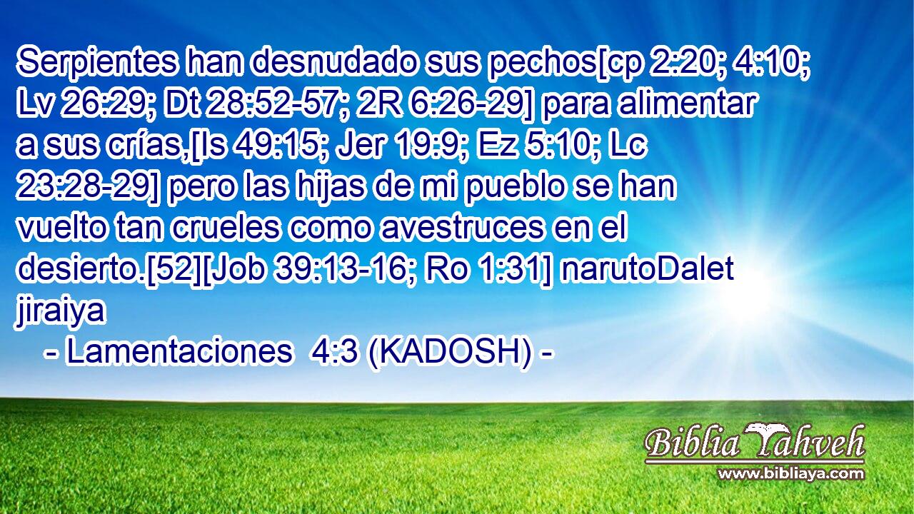  Serpientes han desnudado sus pechos[cp 2:20; 4:10; Lv 26:29; Dt 28:52-57; 2R 6:26-29] para alimentar a sus crías,[Is 49:15; Jer 19:9; Ez 5:10; Lc 23:28-29] pero las hijas de mi pueblo se han vuelto tan crueles como avestruces en el desierto.[52][Job 39:13-16; Ro 1:31] narutoDalet jiraiya 