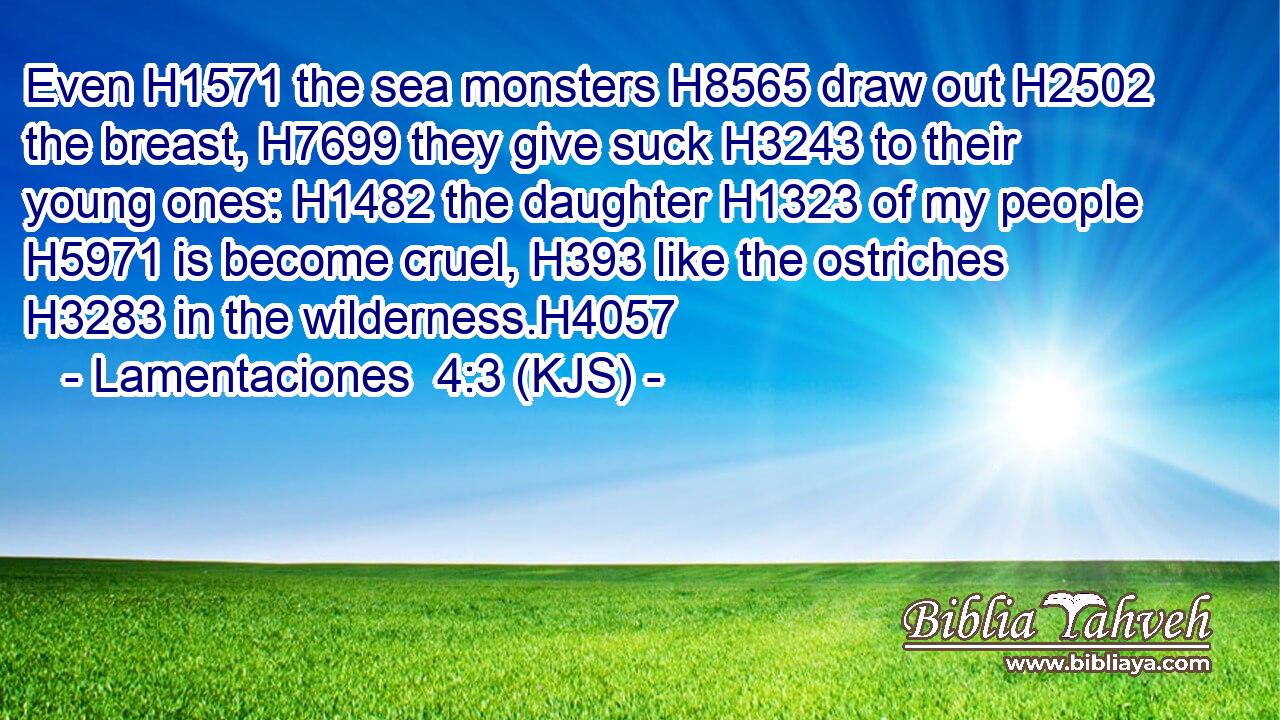 Even H1571 the sea monsters H8565 draw out H2502 the breast, H7699 they give suck H3243 to their young ones: H1482 the daughter H1323 of my people H5971 is become cruel, H393 like the ostriches H3283 in the wilderness.H4057