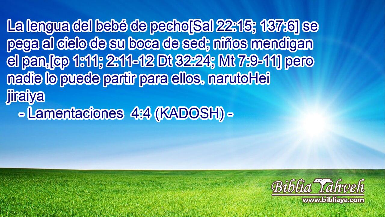  La lengua del bebé de pecho[Sal 22:15; 137:6] se pega al cielo de su boca de sed; niños mendigan el pan,[cp 1:11; 2:11-12 Dt 32:24; Mt 7:9-11] pero nadie lo puede partir para ellos. narutoHei jiraiya 