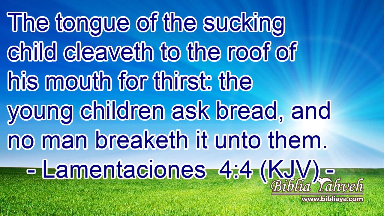 The tongue of the sucking child cleaveth to the roof of his mouth for thirst: the young children ask bread, and no man breaketh it unto them.