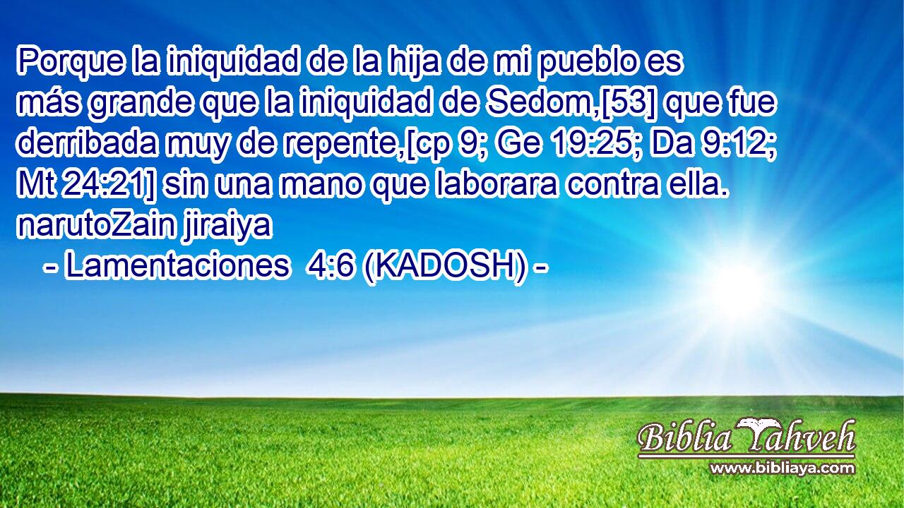  Porque la iniquidad de la hija de mi pueblo es más grande que la iniquidad de Sedom,[53] que fue derribada muy de repente,[cp 9; Ge 19:25; Da 9:12; Mt 24:21] sin una mano que laborara contra ella. narutoZain jiraiya 
