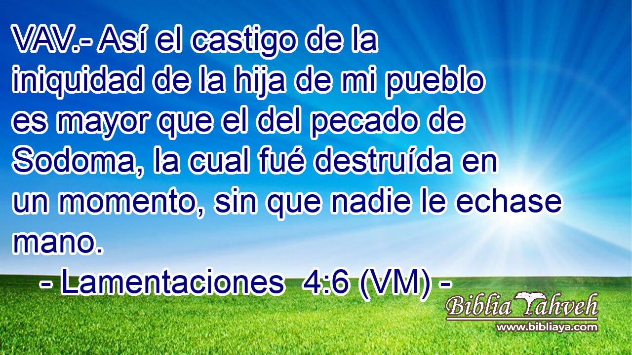  VAV.- Así el castigo de la iniquidad de la hija de mi pueblo es mayor que el del pecado de Sodoma, la cual fué destruída en un momento, sin que nadie le echase mano. 