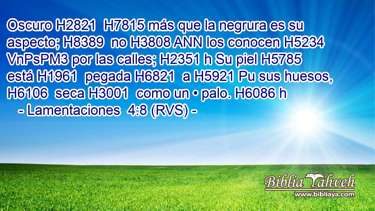 Oscuro H2821  H7815 más que la negrura es su aspecto; H8389  no H3808 ANN los conocen H5234 VnPsPM3 por las calles; H2351 h Su piel H5785  está H1961  pegada H6821  a H5921 Pu sus huesos, H6106  seca H3001  como un • palo. H6086 h 