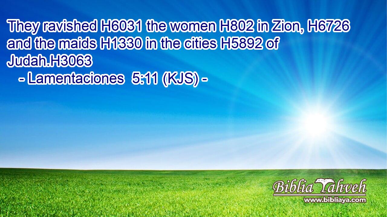 They ravished H6031 the women H802 in Zion, H6726 and the maids H1330 in the cities H5892 of Judah.H3063