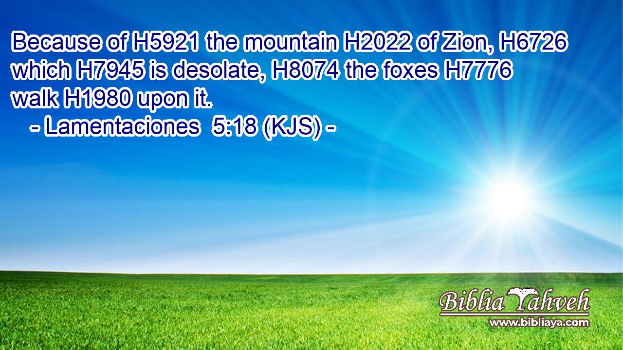 Because of H5921 the mountain H2022 of Zion, H6726 which H7945 is desolate, H8074 the foxes H7776 walk H1980 upon it.