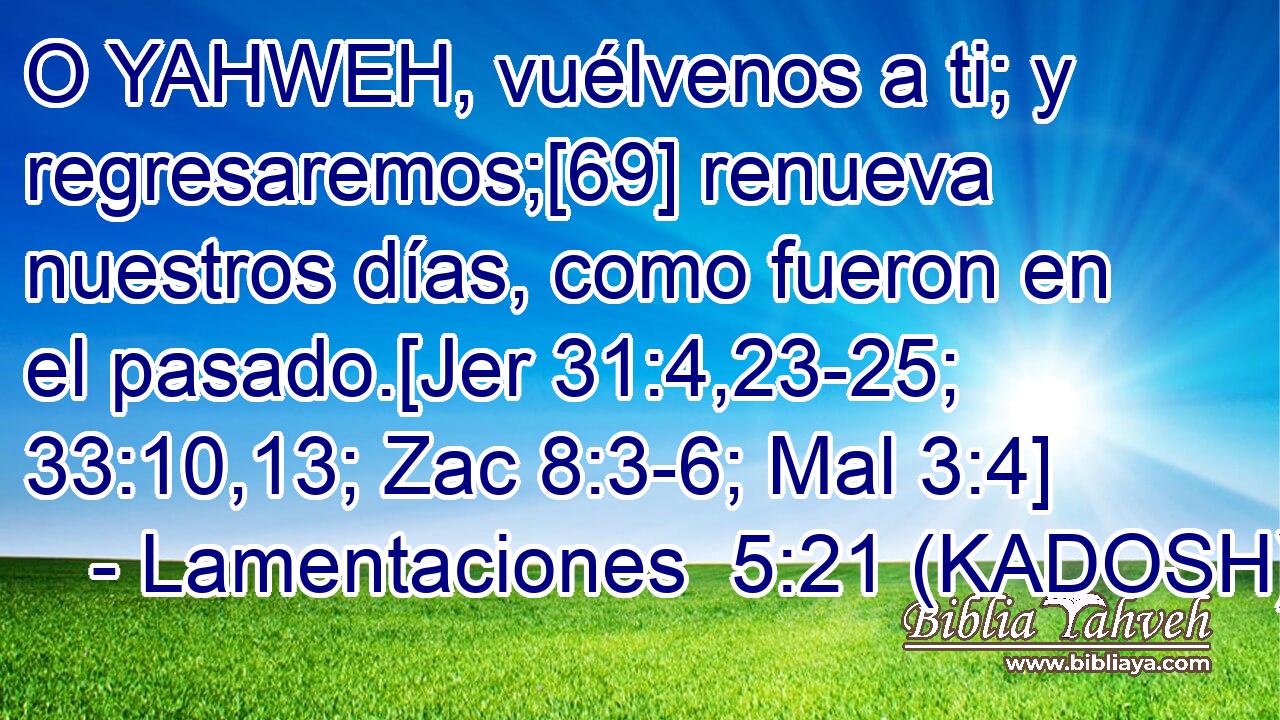  O YAHWEH, vuélvenos a ti; y regresaremos;[69] renueva nuestros días, como fueron en el pasado.[Jer 31:4,23-25; 33:10,13; Zac 8:3-6; Mal 3:4] 