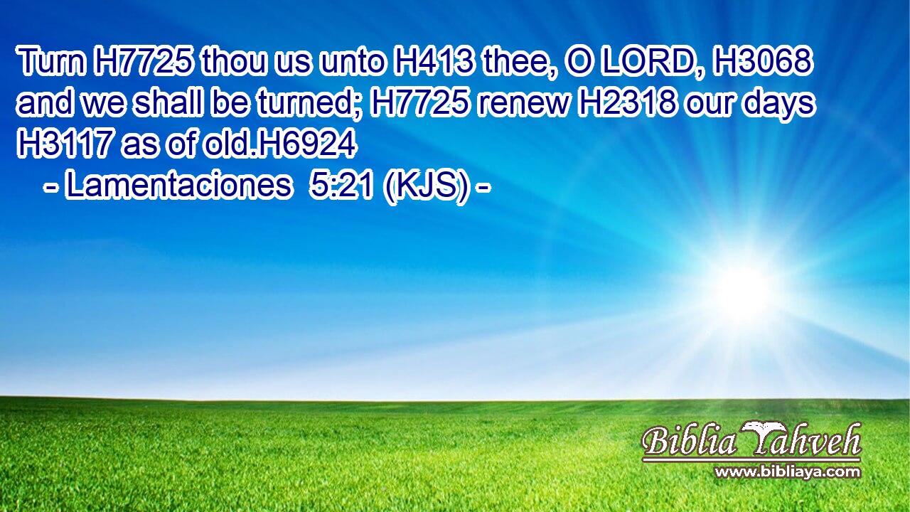 Turn H7725 thou us unto H413 thee, O LORD, H3068 and we shall be turned; H7725 renew H2318 our days H3117 as of old.H6924