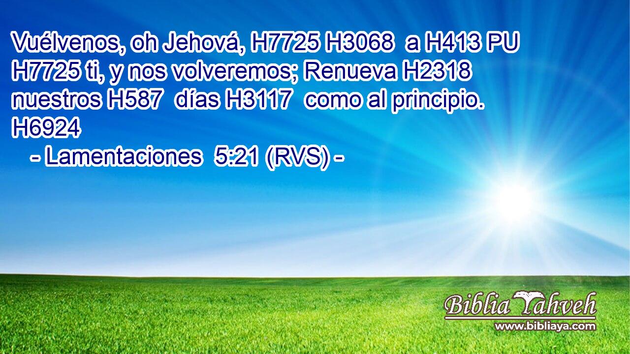 Vuélvenos, oh Jehová, H7725 H3068  a H413 PU H7725 ti, y nos volveremos; Renueva H2318  nuestros H587  días H3117  como al principio. H6924  