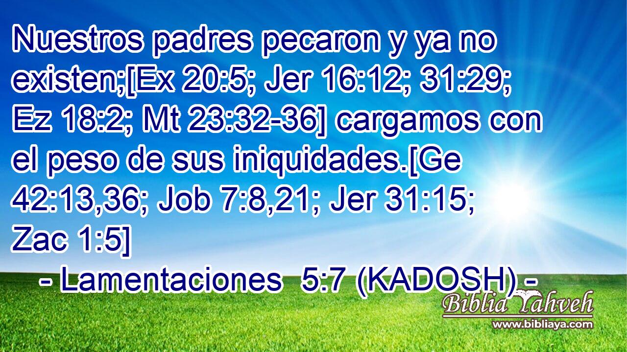  Nuestros padres pecaron y ya no existen;[Ex 20:5; Jer 16:12; 31:29; Ez 18:2; Mt 23:32-36] cargamos con el peso de sus iniquidades.[Ge 42:13,36; Job 7:8,21; Jer 31:15; Zac 1:5] 