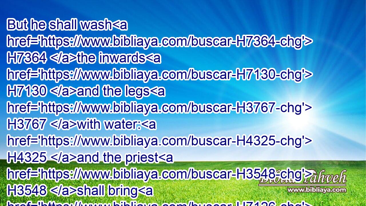 But he shall wash H7364 the inwards H7130 and the legs H3767 with water: H4325 and the priest H3548 shall bring H7126 it(H853) all, H3605 and burn H6999 it upon the altar: H4196 it H1931 is a burnt sacrifice, H5930 an offering made by fire, H801 of a sweet H5207 savour H7381 unto the LORD.H3068