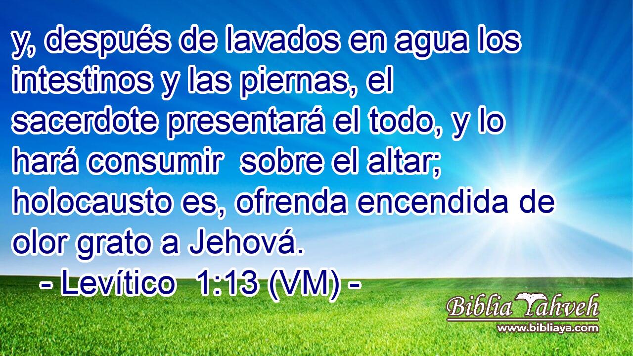  y, después de lavados en agua los intestinos y las piernas, el sacerdote presentará el todo, y lo hará consumir  sobre el altar; holocausto es, ofrenda encendida de olor grato a Jehová. 