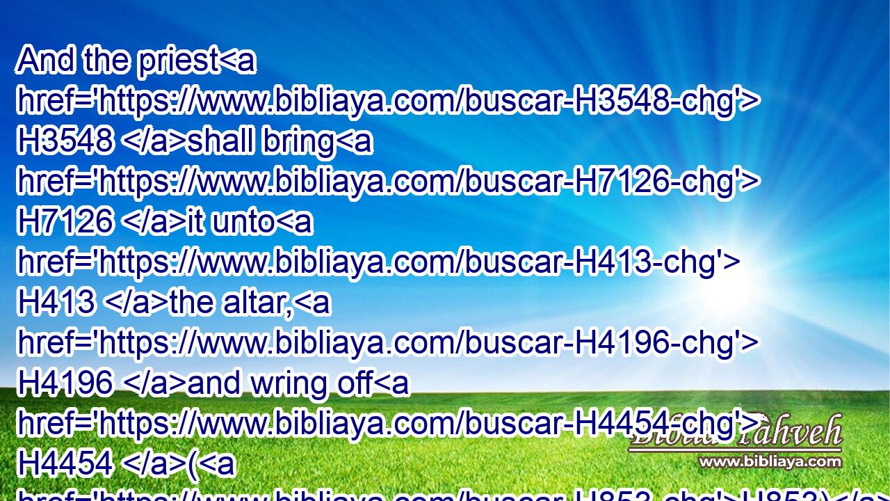 And the priest H3548 shall bring H7126 it unto H413 the altar, H4196 and wring off H4454 (H853) his head, H7218 and burn H6999 it on the altar; H4196 and the blood H1818 thereof shall be wrung out H4680 at H5921 the side H7023 of the altar:H4196