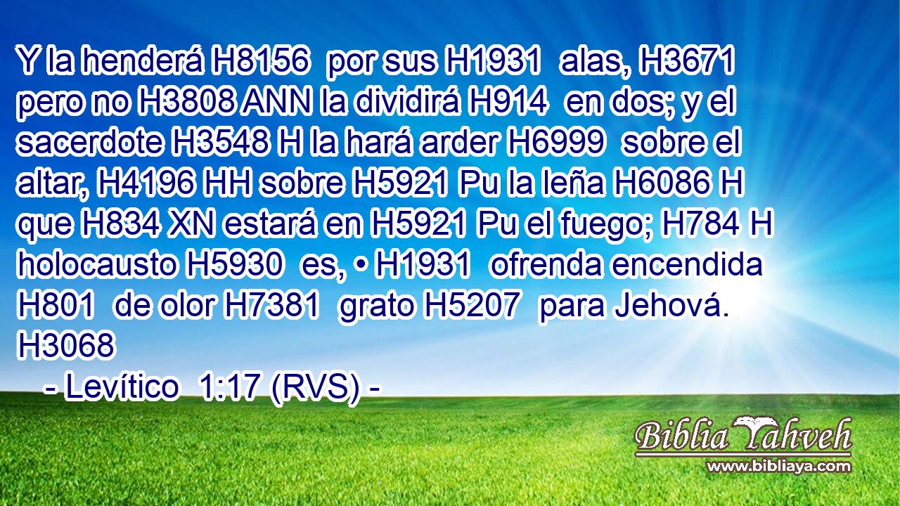Y la henderá H8156  por sus H1931  alas, H3671  pero no H3808 ANN la dividirá H914  en dos; y el sacerdote H3548 H la hará arder H6999  sobre el altar, H4196 HH sobre H5921 Pu la leña H6086 H que H834 XN estará en H5921 Pu el fuego; H784 H holocausto H5930  es, • H1931  ofrenda encendida H801  de olor H7381  grato H5207  para Jehová. H3068  