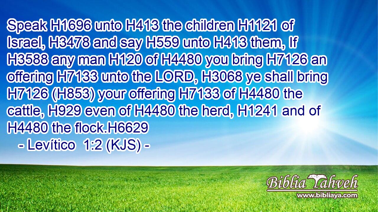 Speak H1696 unto H413 the children H1121 of Israel, H3478 and say H559 unto H413 them, If H3588 any man H120 of H4480 you bring H7126 an offering H7133 unto the LORD, H3068 ye shall bring H7126 (H853) your offering H7133 of H4480 the cattle, H929 even of H4480 the herd, H1241 and of H4480 the flock.H6629