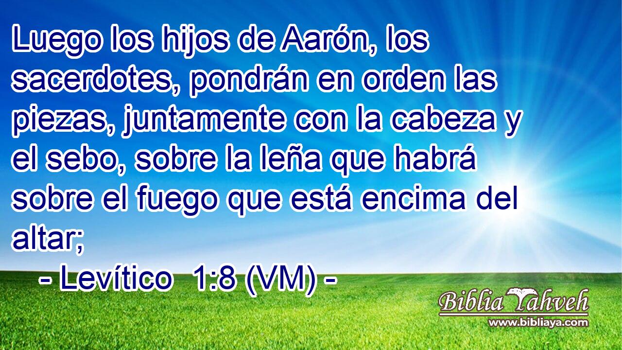  Luego los hijos de Aarón, los sacerdotes, pondrán en orden las piezas, juntamente con la cabeza y el sebo, sobre la leña que habrá sobre el fuego que está encima del altar; 