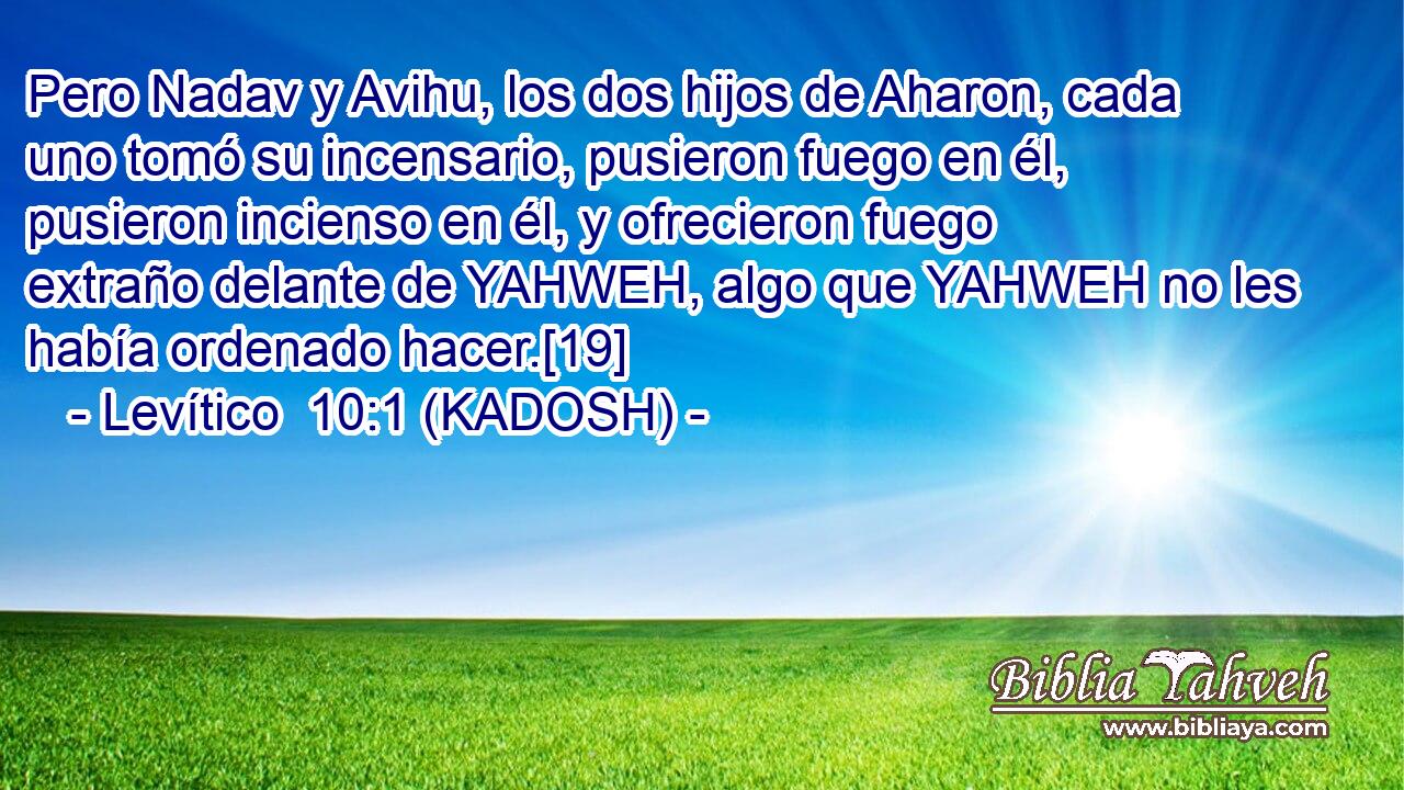  Pero Nadav y Avihu, los dos hijos de Aharon, cada uno tomó su incensario, pusieron fuego en él, pusieron incienso en él, y ofrecieron fuego extraño delante de YAHWEH, algo que YAHWEH no les había ordenado hacer.[19] 