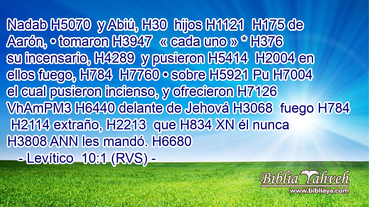 Nadab H5070  y Abiú, H30  hijos H1121  H175 de Aarón, • tomaron H3947  « cada uno » * H376  su incensario, H4289  y pusieron H5414  H2004 en ellos fuego, H784  H7760 • sobre H5921 Pu H7004 el cual pusieron incienso, y ofrecieron H7126 VhAmPM3 H6440 delante de Jehová H3068  fuego H784  H2114 extraño, H2213  que H834 XN él nunca H3808 ANN les mandó. H6680  