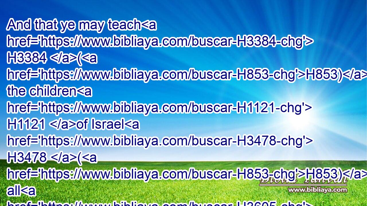 And that ye may teach H3384 (H853) the children H1121 of Israel H3478 (H853) all H3605 the statutes H2706 which H834 the LORD H3068 hath spoken H1696 unto H413 them by the hand H3027 of Moses.H4872