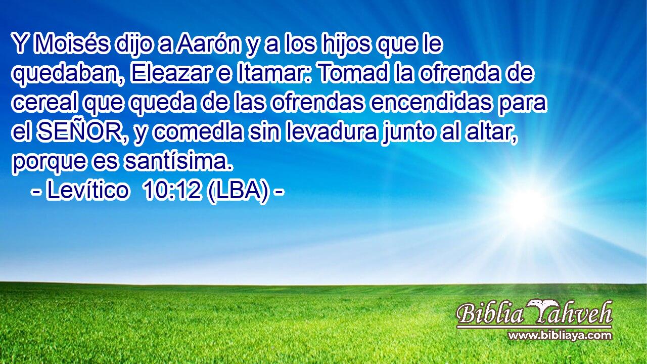 Y Moisés dijo a Aarón y a los hijos que le quedaban, Eleazar e Itamar: Tomad la ofrenda de cereal que queda de las ofrendas encendidas para el SEÑOR, y comedla sin levadura junto al altar, porque es santísima.
