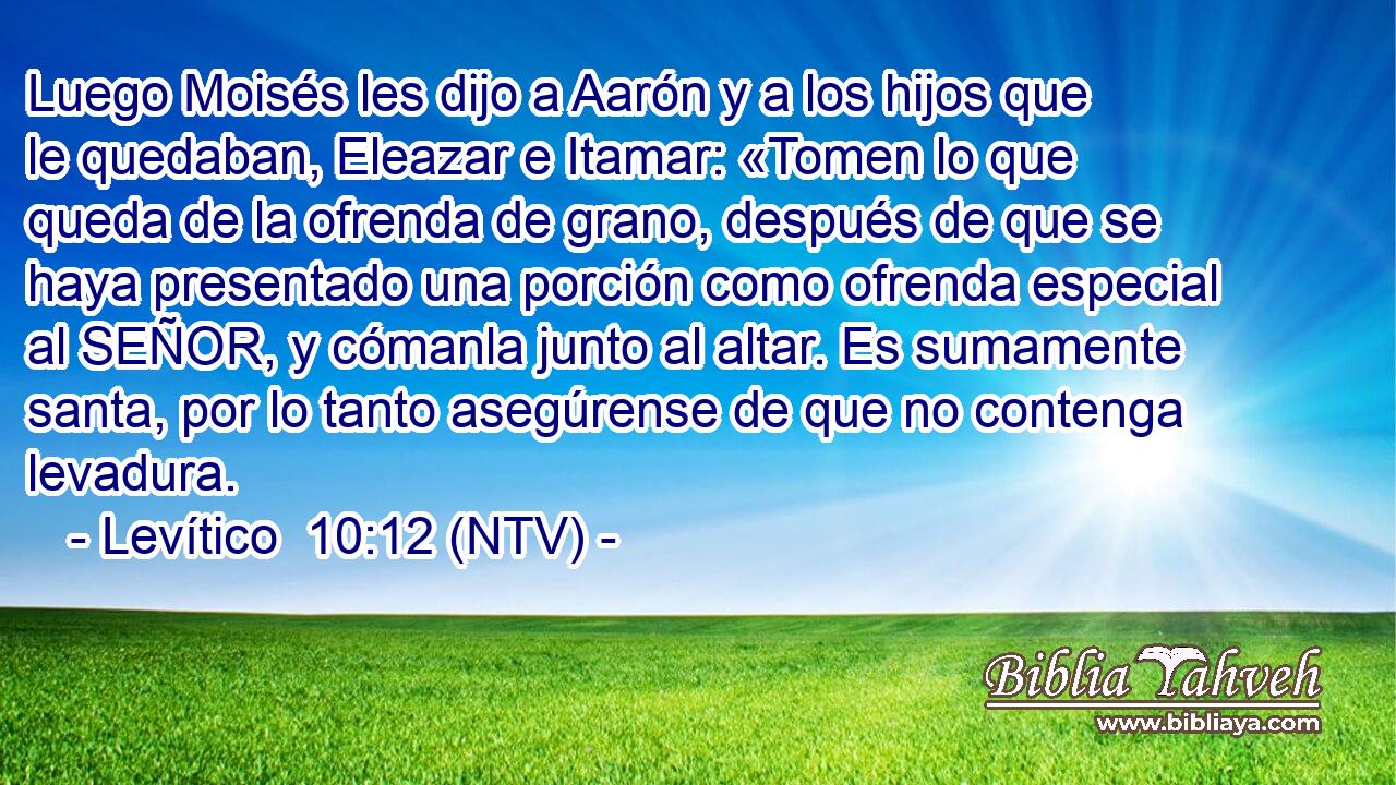 Luego Moisés les dijo a Aarón y a los hijos que le quedaban, Eleazar e Itamar: «Tomen lo que queda de la ofrenda de grano, después de que se haya presentado una porción como ofrenda especial al SEÑOR, y cómanla junto al altar. Es sumamente santa, por lo tanto asegúrense de que no contenga levadura.