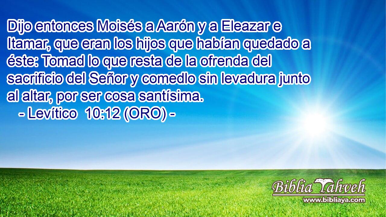  Dijo entonces Moisés a Aarón y a Eleazar e Itamar, que eran los hijos que habían quedado a éste: Tomad lo que resta de la ofrenda del sacrificio del Señor y comedlo sin levadura junto al altar, por ser cosa santísima. 