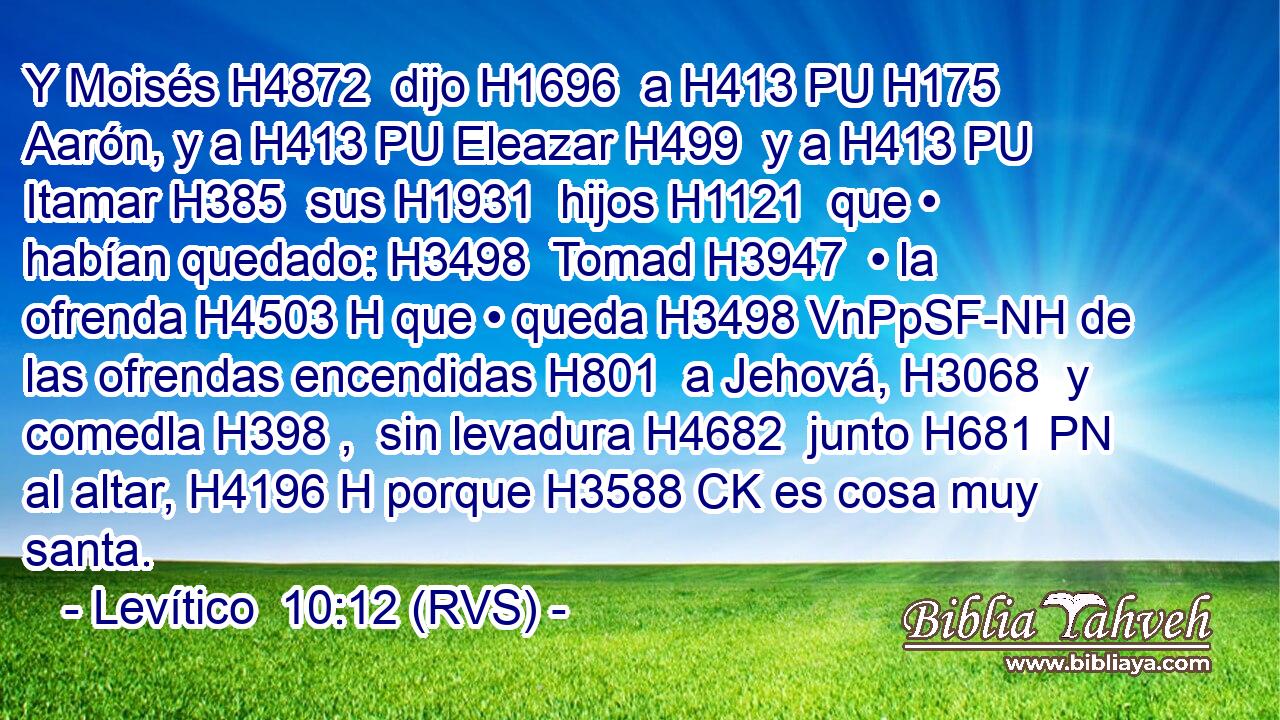 Y Moisés H4872  dijo H1696  a H413 PU H175 Aarón, y a H413 PU Eleazar H499  y a H413 PU Itamar H385  sus H1931  hijos H1121  que • habían quedado: H3498  Tomad H3947  • la ofrenda H4503 H que • queda H3498 VnPpSF-NH de las ofrendas encendidas H801  a Jehová, H3068  y comedla H398 ,  sin levadura H4682  junto H681 PN al altar, H4196 H porque H3588 CK es cosa muy santa. 