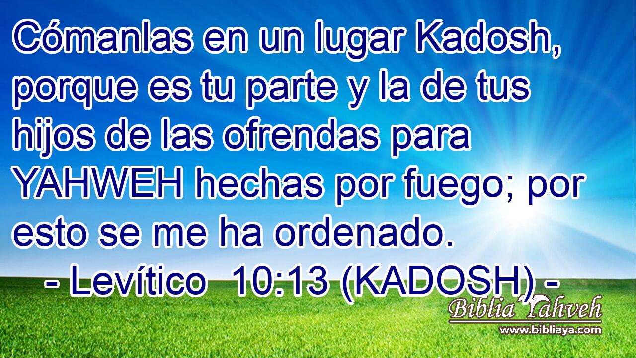  Cómanlas en un lugar Kadosh, porque es tu parte y la de tus hijos de las ofrendas para YAHWEH hechas por fuego; por esto se me ha ordenado. 