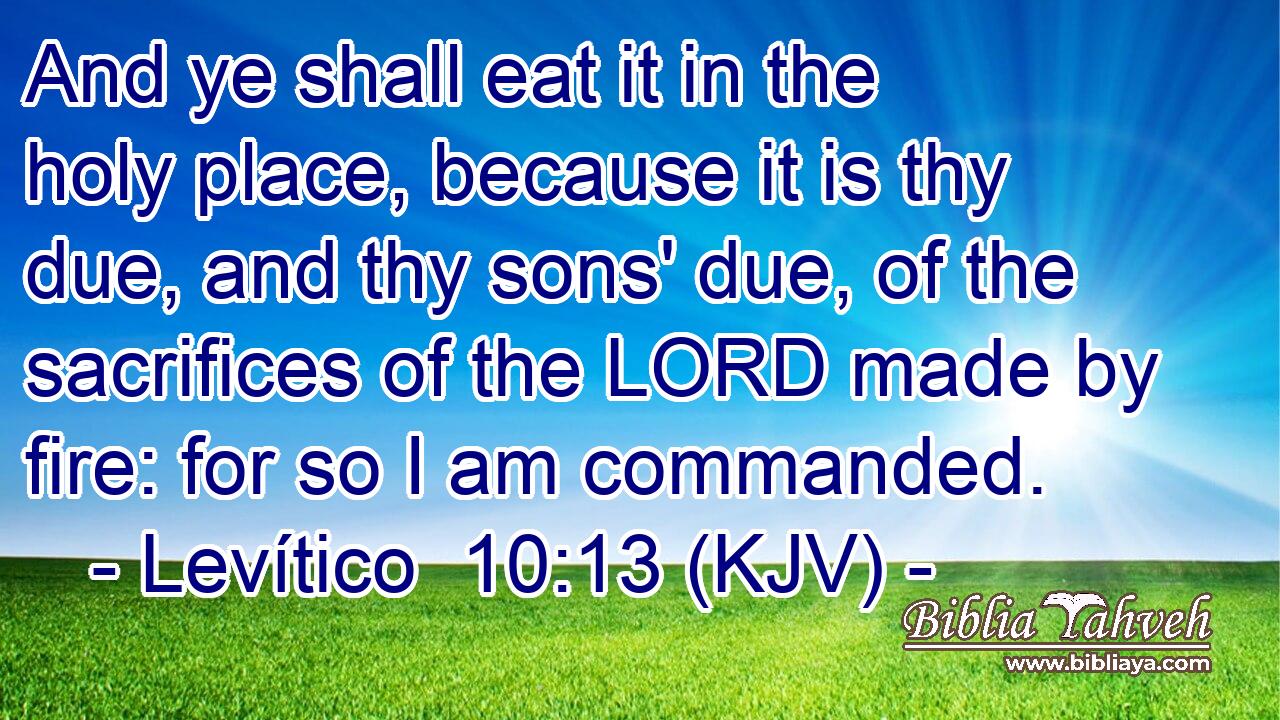 And ye shall eat it in the holy place, because it is thy due, and thy sons' due, of the sacrifices of the LORD made by fire: for so I am commanded.