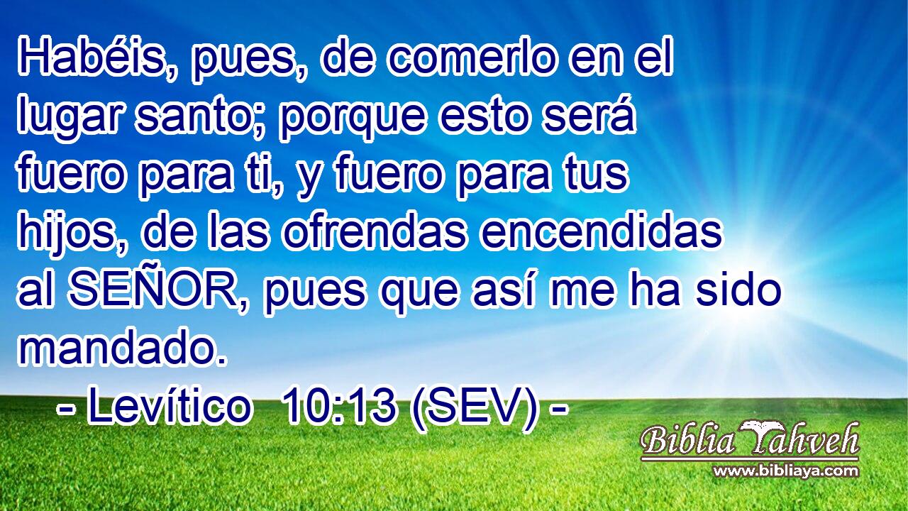 Habéis, pues, de comerlo en el lugar santo; porque esto será fuero para ti, y fuero para tus hijos, de las ofrendas encendidas al SEÑOR, pues que así me ha sido mandado.