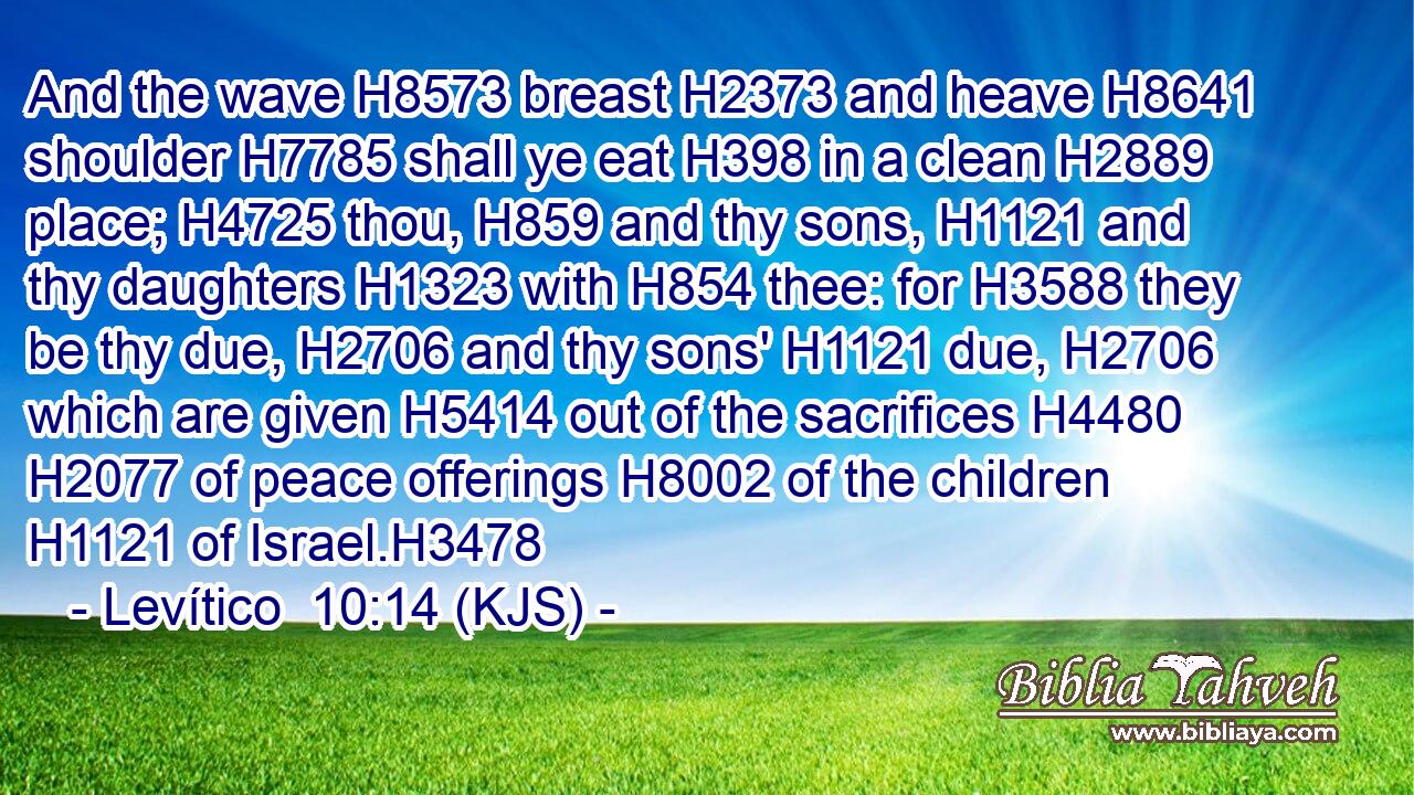 And the wave H8573 breast H2373 and heave H8641 shoulder H7785 shall ye eat H398 in a clean H2889 place; H4725 thou, H859 and thy sons, H1121 and thy daughters H1323 with H854 thee: for H3588 they be thy due, H2706 and thy sons' H1121 due, H2706 which are given H5414 out of the sacrifices H4480  H2077 of peace offerings H8002 of the children H1121 of Israel.H3478