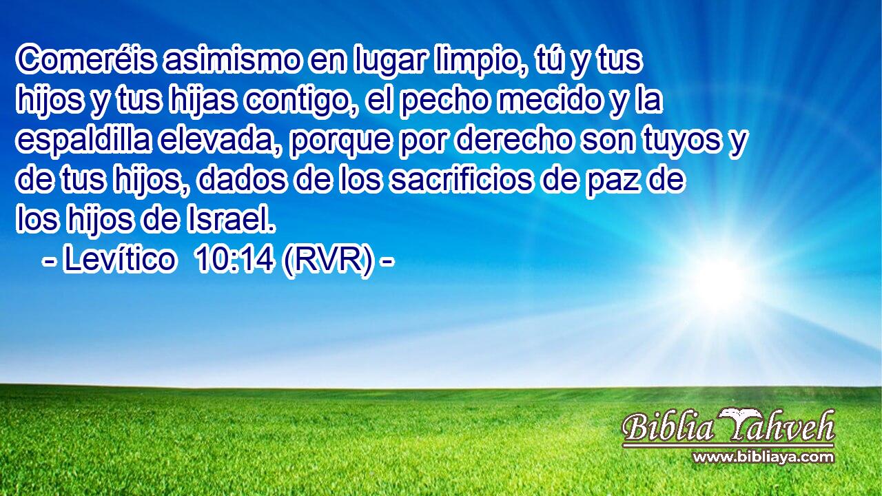 Comeréis asimismo en lugar limpio, tú y tus hijos y tus hijas contigo, el pecho mecido y la espaldilla elevada, porque por derecho son tuyos y de tus hijos, dados de los sacrificios de paz de los hijos de Israel.