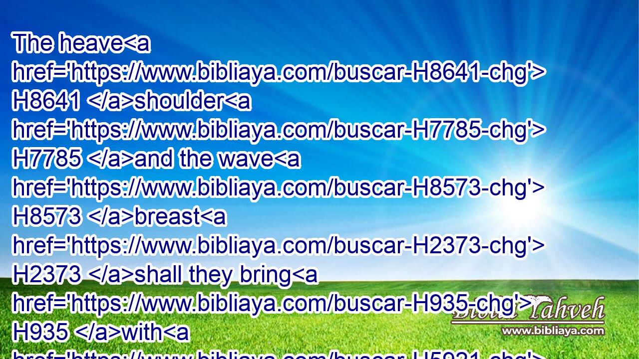 The heave H8641 shoulder H7785 and the wave H8573 breast H2373 shall they bring H935 with H5921 the offerings made by fire H801 of the fat, H2459 to wave H5130 it for a wave offering H8573 before H6440 the LORD; H3068 and it shall be H1961 thine, and thy sons' H1121 with H854 thee, by a statute H2706 for ever; H5769 as H834 the LORD H3068 hath commanded.H6680