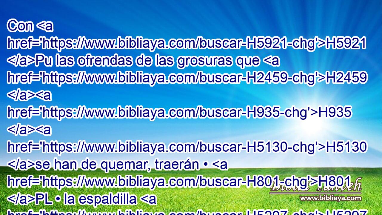 Con H5921 Pu las ofrendas de las grosuras que H2459 H935 H5130 se han de quemar, traerán • H801 PL • la espaldilla H5297  que se H7785 ha de elevar y el pecho H8641  que será mecido H2373 H como ofrenda mecida H8573  H6440 delante de Jehová; H8573  y será por H3068 PL derecho perpetuo H1961  tuyo y H2706 CC de H5769 PL H834 H6680 tus hijos, • • como H1121 PK, XN Jehová H854  lo ha mandado. H3068  