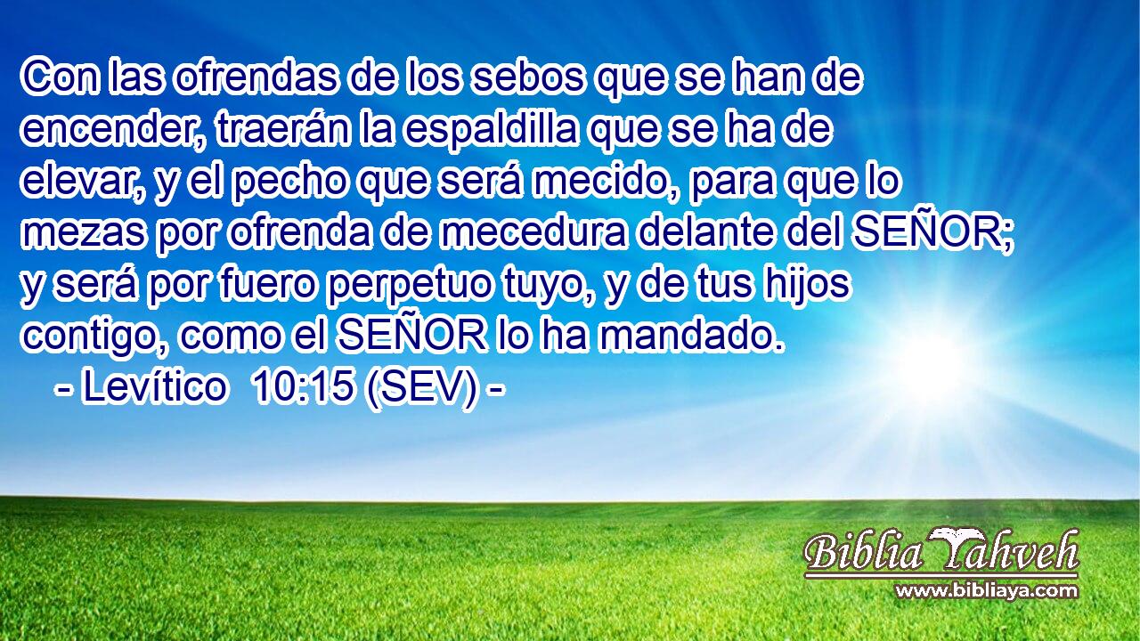 Con las ofrendas de los sebos que se han de encender, traerán la espaldilla que se ha de elevar, y el pecho que será mecido, para que lo mezas por ofrenda de mecedura delante del SEÑOR; y será por fuero perpetuo tuyo, y de tus hijos contigo, como el SEÑOR lo ha mandado.