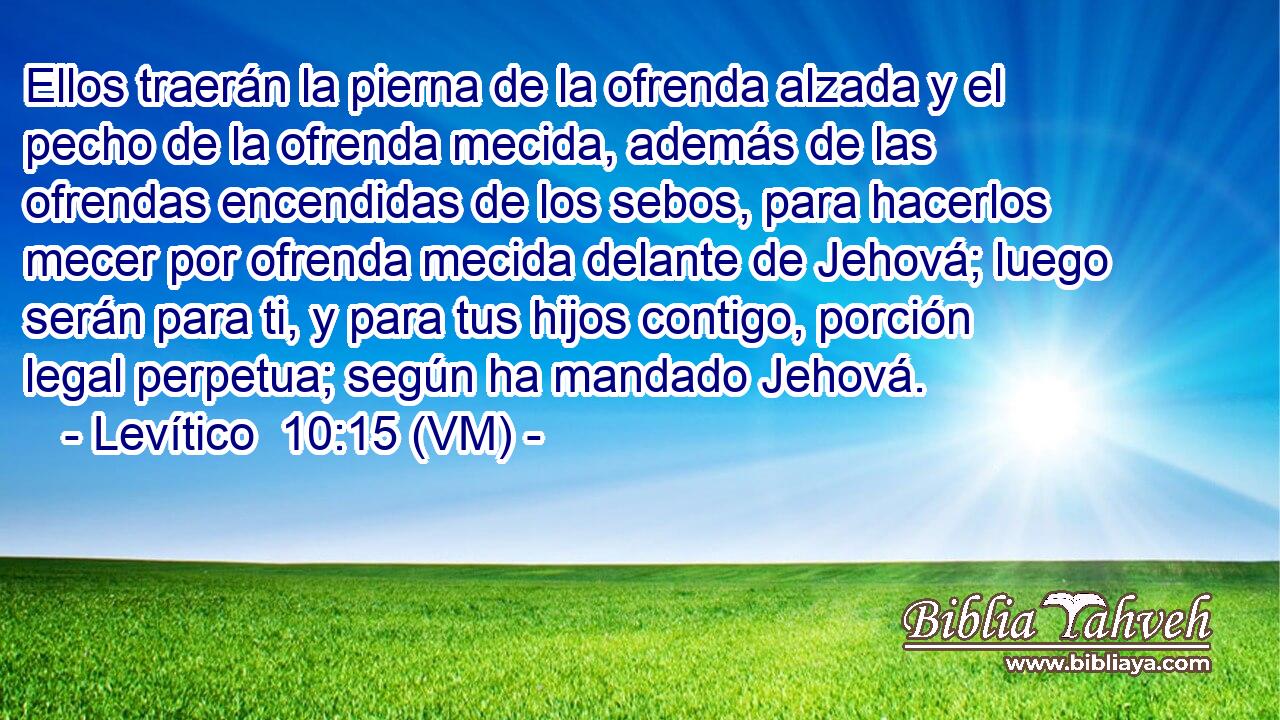  Ellos traerán la pierna de la ofrenda alzada y el pecho de la ofrenda mecida, además de las ofrendas encendidas de los sebos, para hacerlos mecer por ofrenda mecida delante de Jehová; luego serán para ti, y para tus hijos contigo, porción legal perpetua; según ha mandado Jehová. 