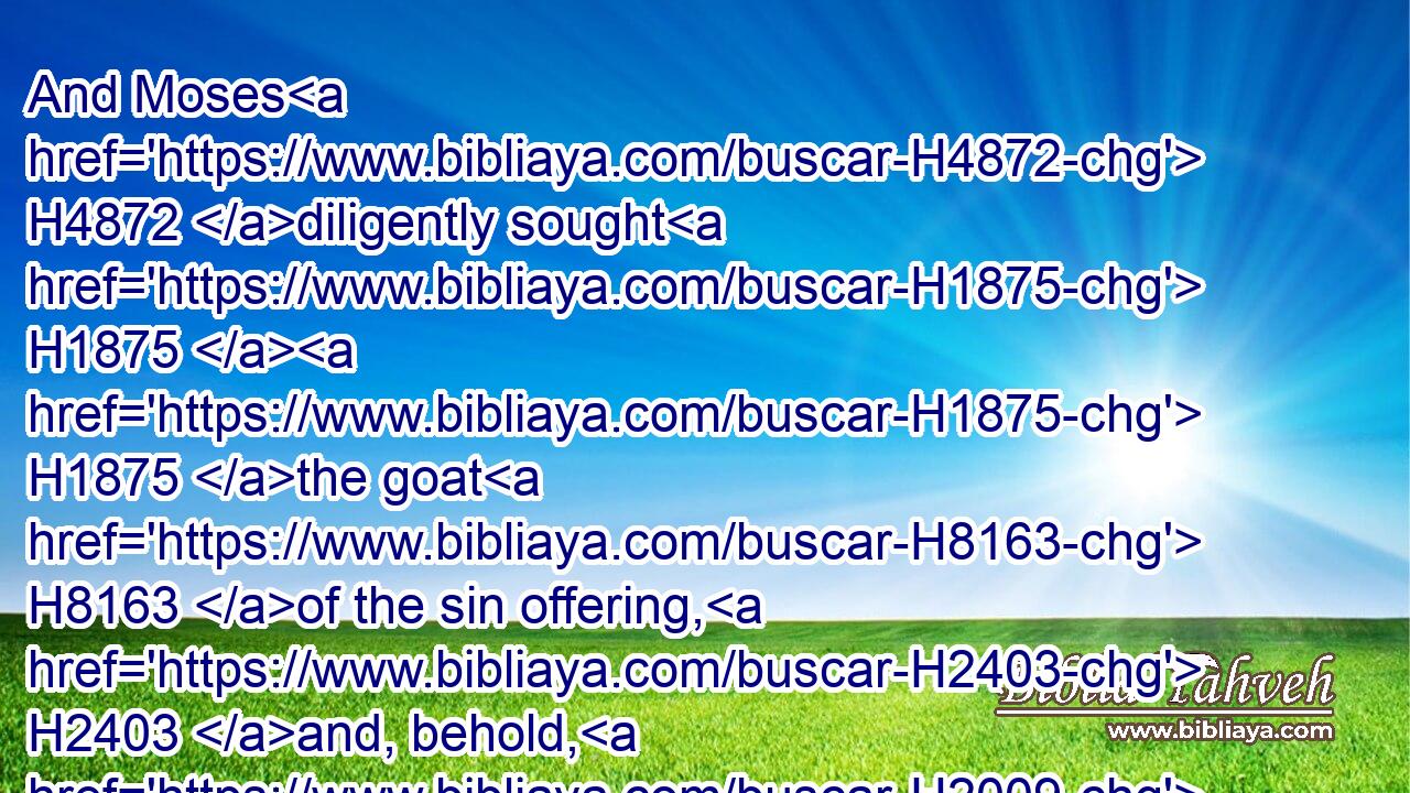 And Moses H4872 diligently sought H1875  H1875 the goat H8163 of the sin offering, H2403 and, behold, H2009 it was burnt: H8313 and he was angry H7107 with H5921 Eleazar H499 and Ithamar, H385 the sons H1121 of Aaron H175 which were left H3498 alive, saying,H559