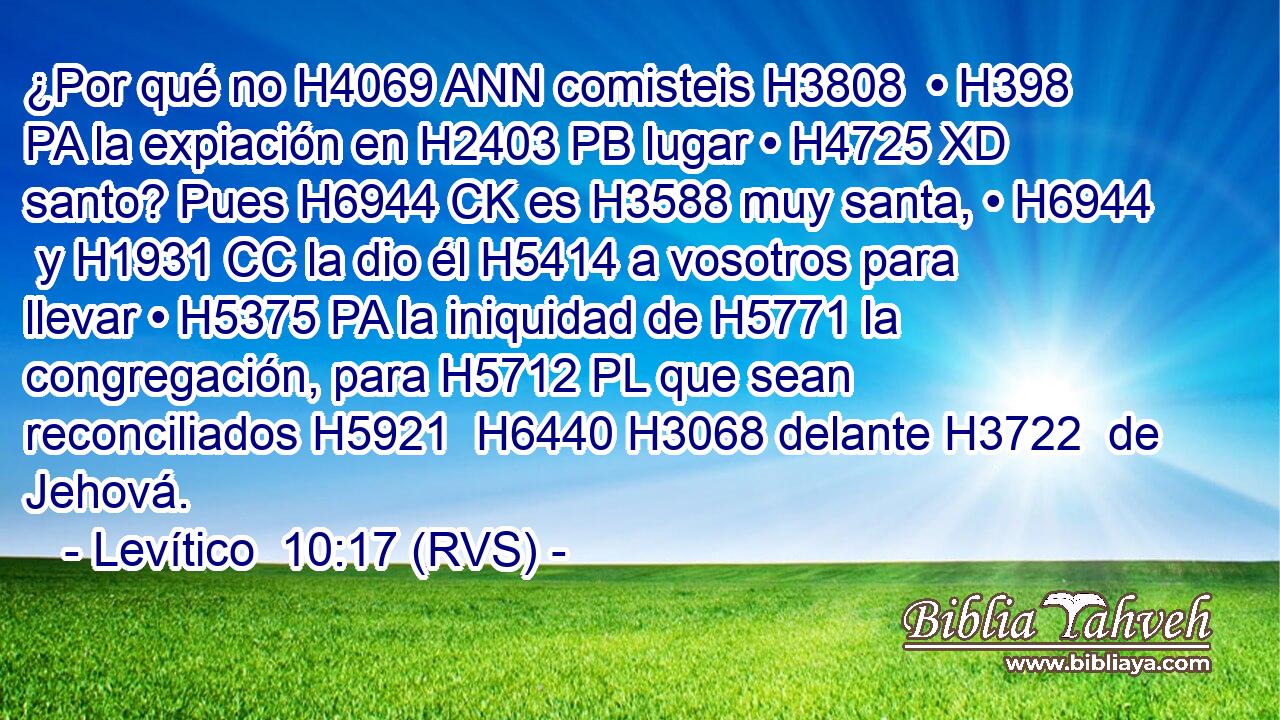 ¿Por qué no H4069 ANN comisteis H3808  • H398 PA la expiación en H2403 PB lugar • H4725 XD santo? Pues H6944 CK es H3588 muy santa, • H6944  y H1931 CC la dio él H5414 a vosotros para llevar • H5375 PA la iniquidad de H5771 la congregación, para H5712 PL que sean reconciliados H5921  H6440 H3068 delante H3722  de Jehová. 