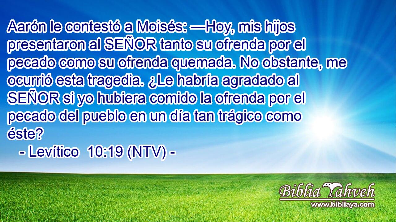 Aarón le contestó a Moisés: —Hoy, mis hijos presentaron al SEÑOR tanto su ofrenda por el pecado como su ofrenda quemada. No obstante, me ocurrió esta tragedia. ¿Le habría agradado al SEÑOR si yo hubiera comido la ofrenda por el pecado del pueblo en un día tan trágico como éste?