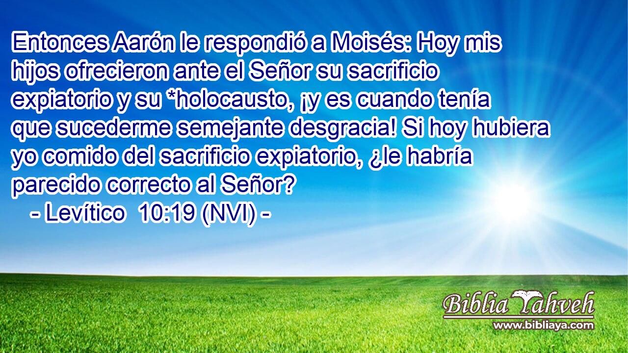  Entonces Aarón le respondió a Moisés: Hoy mis hijos ofrecieron ante el Señor su sacrificio expiatorio y su *holocausto, ¡y es cuando tenía que sucederme semejante desgracia! Si hoy hubiera yo comido del sacrificio expiatorio, ¿le habría parecido correcto al Señor? 