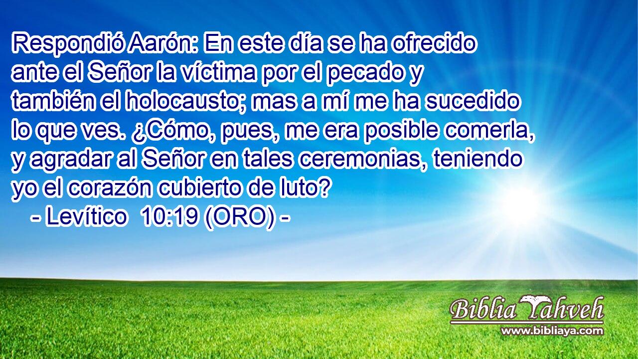  Respondió Aarón: En este día se ha ofrecido ante el Señor la víctima por el pecado y también el holocausto; mas a mí me ha sucedido lo que ves. ¿Cómo, pues, me era posible comerla, y agradar al Señor en tales ceremonias, teniendo yo el corazón cubierto de luto? 