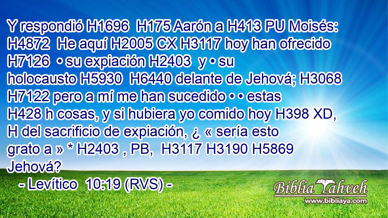 Y respondió H1696  H175 Aarón a H413 PU Moisés: H4872  He aquí H2005 CX H3117 hoy han ofrecido H7126  • su expiación H2403  y • su holocausto H5930  H6440 delante de Jehová; H3068  H7122 pero a mí me han sucedido • • estas H428 h cosas, y si hubiera yo comido hoy H398 XD, H del sacrificio de expiación, ¿ « sería esto grato a » * H2403 , PB,  H3117 H3190 H5869 Jehová? 
