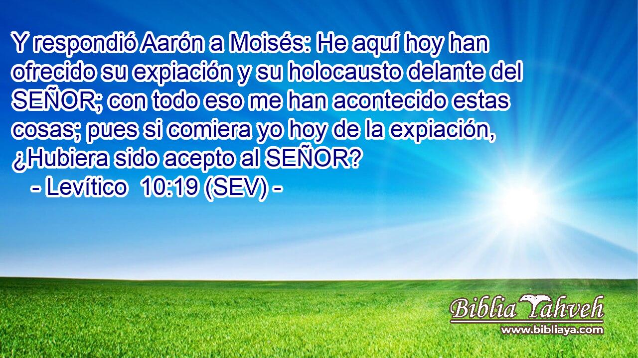Y respondió Aarón a Moisés: He aquí hoy han ofrecido su expiación y su holocausto delante del SEÑOR; con todo eso me han acontecido estas cosas; pues si comiera yo hoy de la expiación, ¿Hubiera sido acepto al SEÑOR?