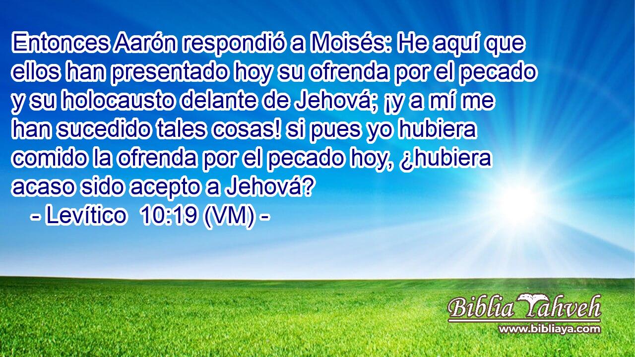  Entonces Aarón respondió a Moisés: He aquí que ellos han presentado hoy su ofrenda por el pecado y su holocausto delante de Jehová; ¡y a mí me han sucedido tales cosas! si pues yo hubiera comido la ofrenda por el pecado hoy, ¿hubiera acaso sido acepto a Jehová? 
