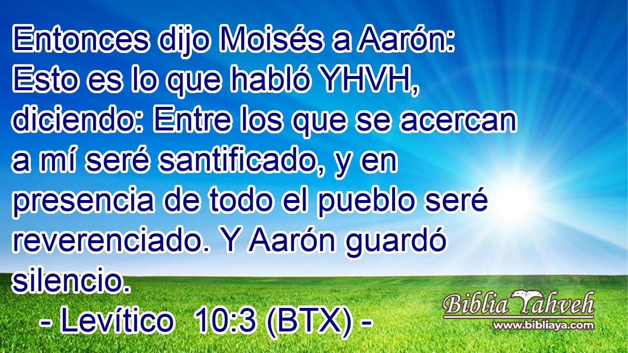 Entonces dijo Moisés a Aarón: Esto es lo que habló YHVH, diciendo: Entre los que se acercan a mí seré santificado, y en presencia de todo el pueblo seré reverenciado. Y Aarón guardó silencio.