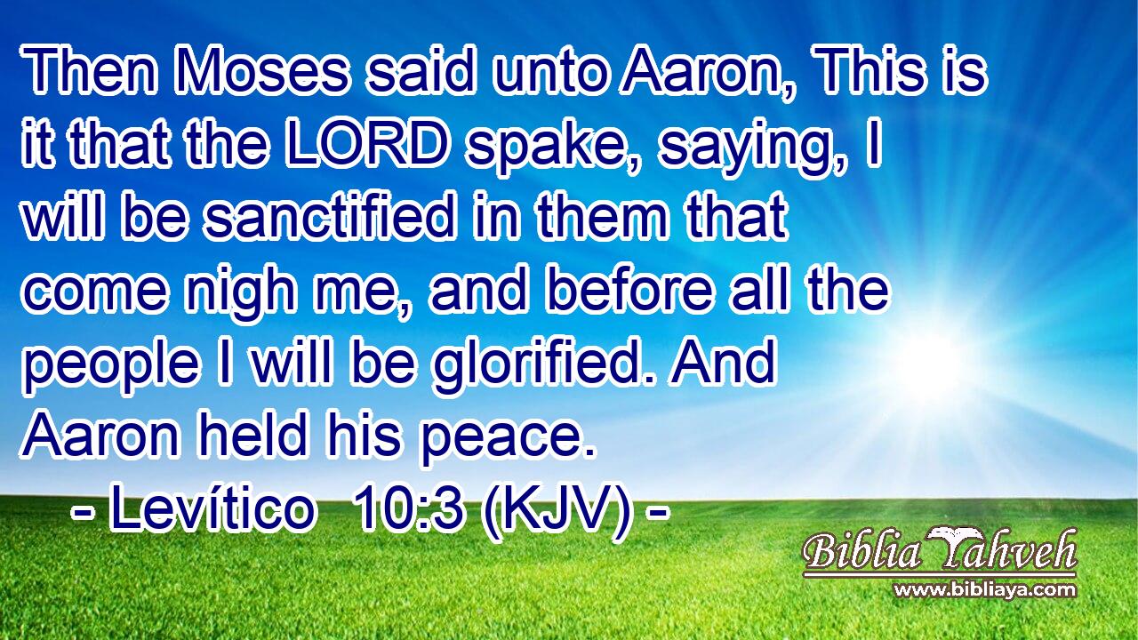 Then Moses said unto Aaron, This is it that the LORD spake, saying, I will be sanctified in them that come nigh me, and before all the people I will be glorified. And Aaron held his peace.