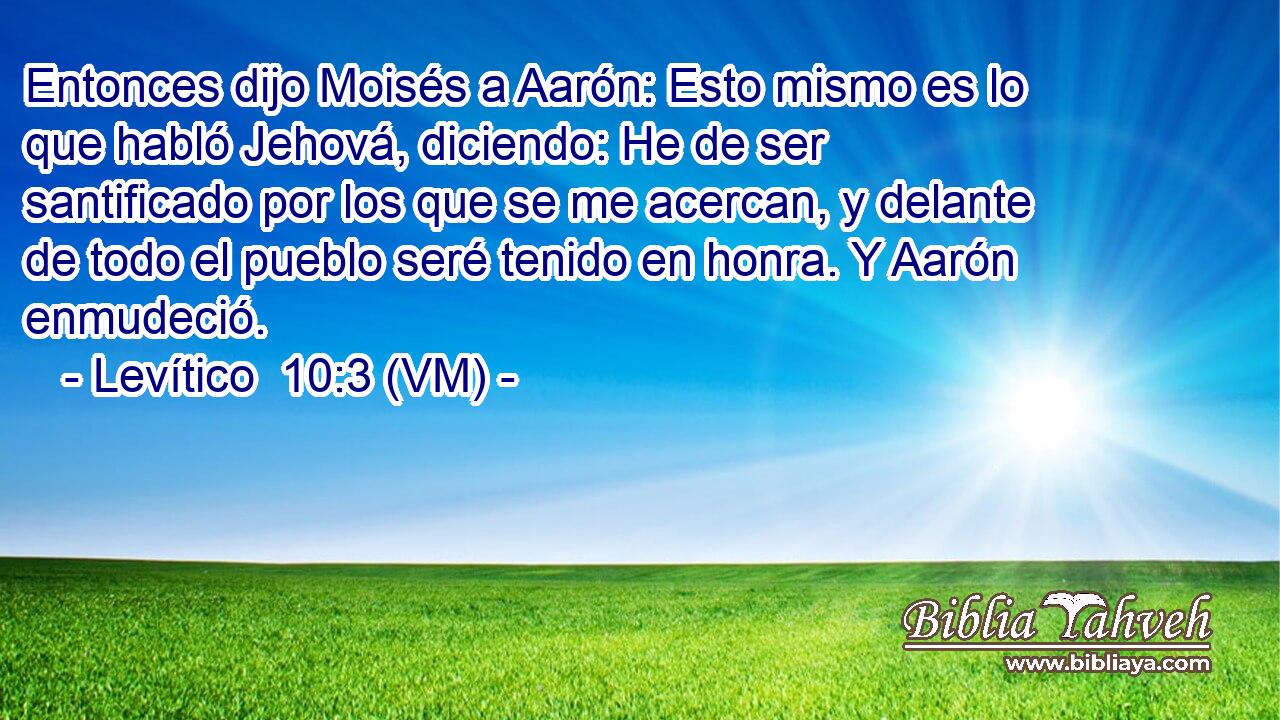  Entonces dijo Moisés a Aarón: Esto mismo es lo que habló Jehová, diciendo: He de ser santificado por los que se me acercan, y delante de todo el pueblo seré tenido en honra. Y Aarón enmudeció. 